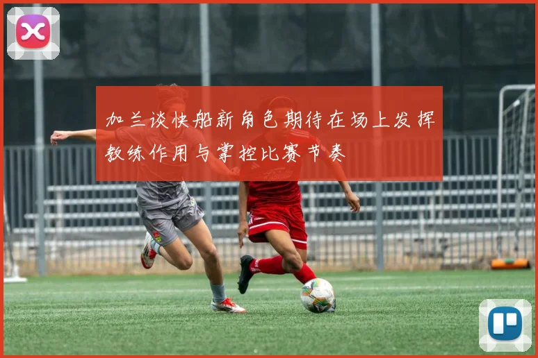 加兰谈快船新角色期待在场上发挥教练作用与掌控比赛节奏