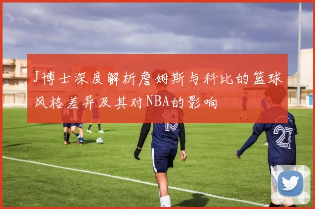 J博士深度解析詹姆斯与科比的篮球风格差异及其对NBA的影响