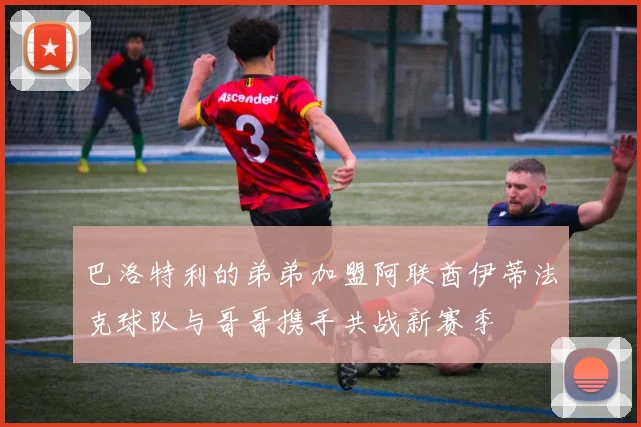 巴洛特利的弟弟加盟阿联酋伊蒂法克球队与哥哥携手共战新赛季