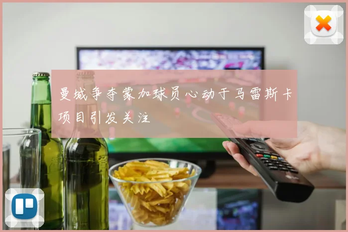 曼城争夺蒙加球员心动于马雷斯卡项目引发关注