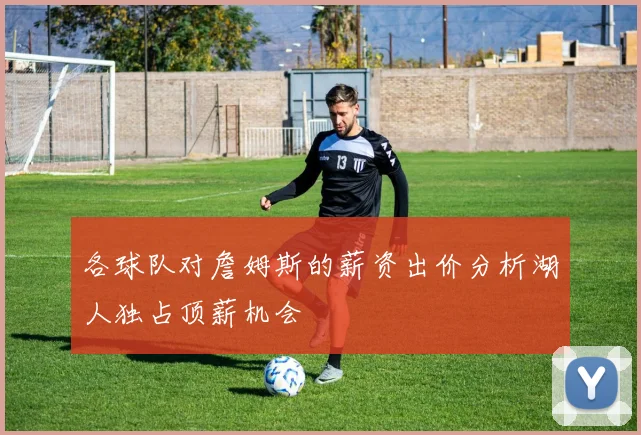 各球队对詹姆斯的薪资出价分析湖人独占顶薪机会