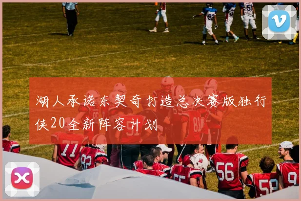 湖人承诺东契奇打造总决赛版独行侠20全新阵容计划