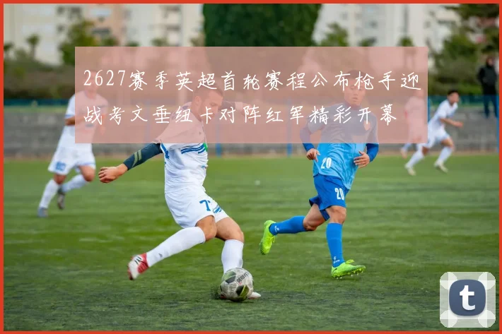 2627赛季英超首轮赛程公布枪手迎战考文垂纽卡对阵红军精彩开幕