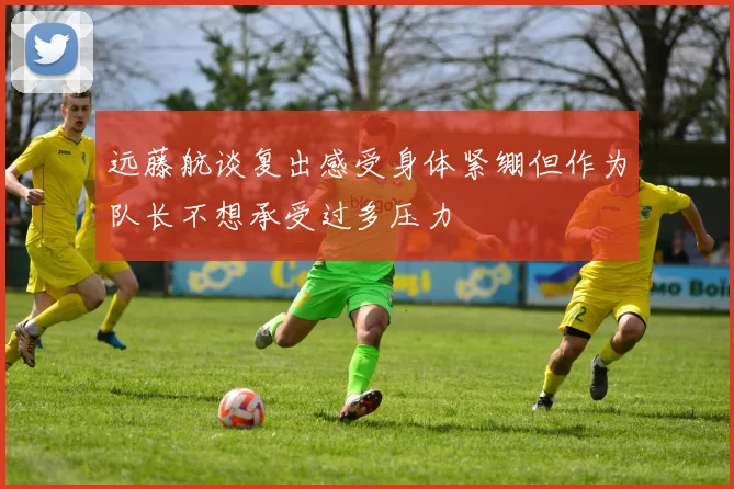 远藤航谈复出感受身体紧绷但作为队长不想承受过多压力