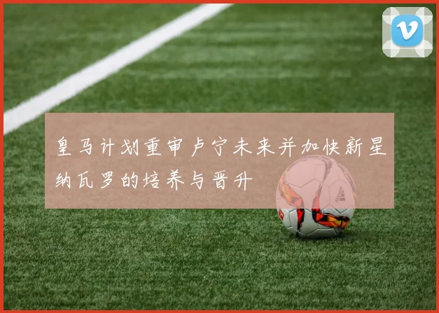 皇马计划重审卢宁未来并加快新星纳瓦罗的培养与晋升