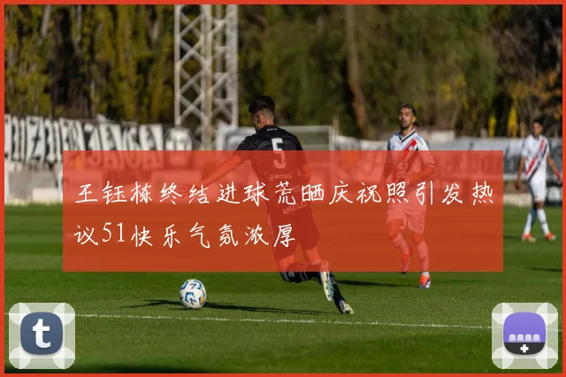 王钰栋终结进球荒晒庆祝照引发热议51快乐气氛浓厚