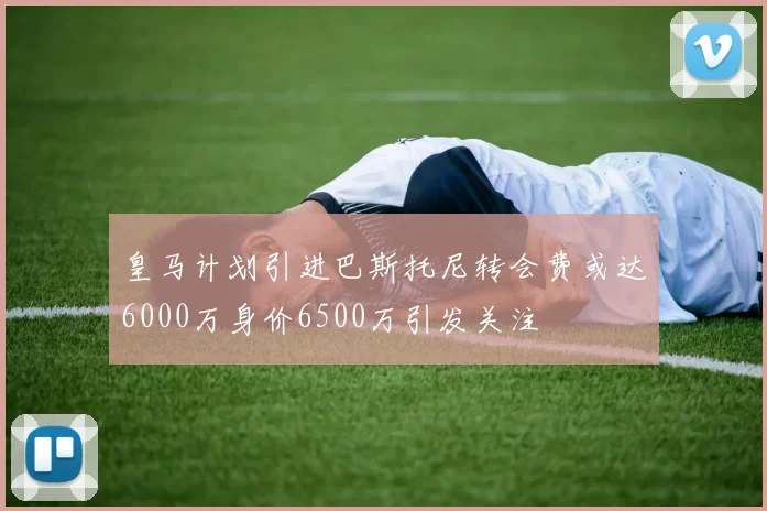 皇马计划引进巴斯托尼转会费或达6000万身价6500万引发关注