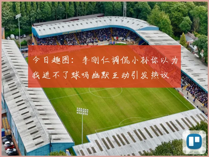 今日趣图：李刚仁调侃小孙你以为我进不了球吗幽默互动引发热议