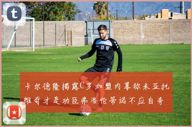 卡尔德隆揭露C罗加盟内幕称米亚托维奇才是功臣弗洛伦蒂诺不应自夸