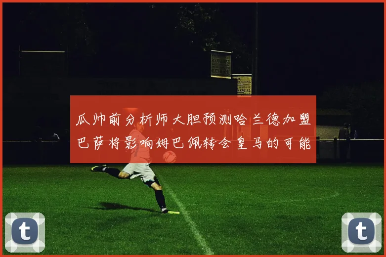 瓜帅前分析师大胆预测哈兰德加盟巴萨将影响姆巴佩转会皇马的可能性