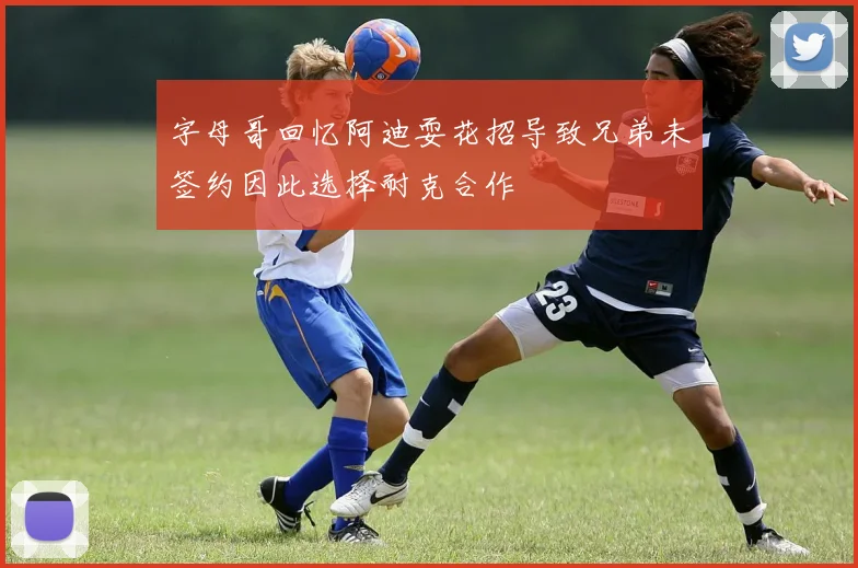 字母哥回忆阿迪耍花招导致兄弟未签约因此选择耐克合作