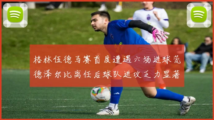 格林伍德马赛首度遭遇六场进球荒德泽尔比离任后球队进攻乏力显著