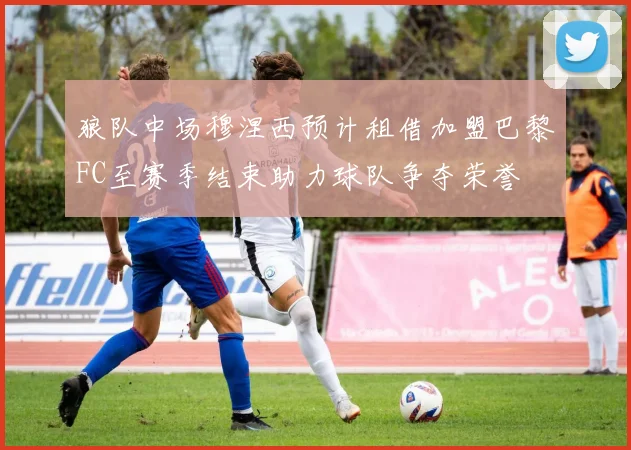 狼队中场穆涅西预计租借加盟巴黎FC至赛季结束助力球队争夺荣誉